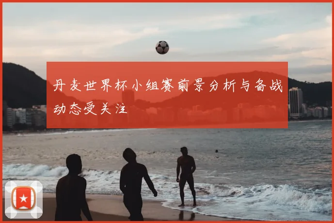 丹麦世界杯小组赛前景分析与备战动态受关注
