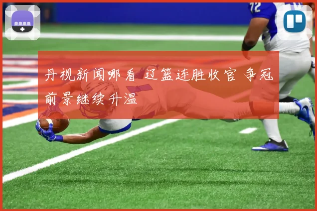 丹视新闻哪看 辽篮连胜收官 争冠前景继续升温