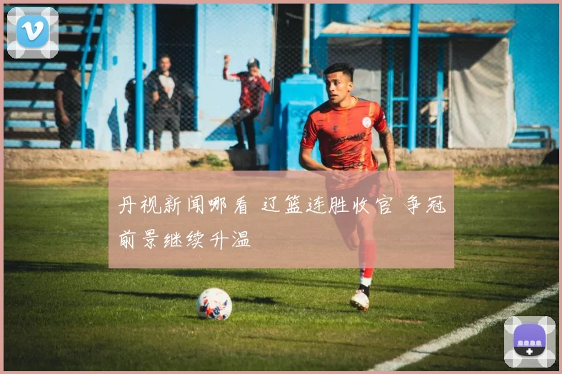 丹视新闻哪看 辽篮连胜收官 争冠前景继续升温