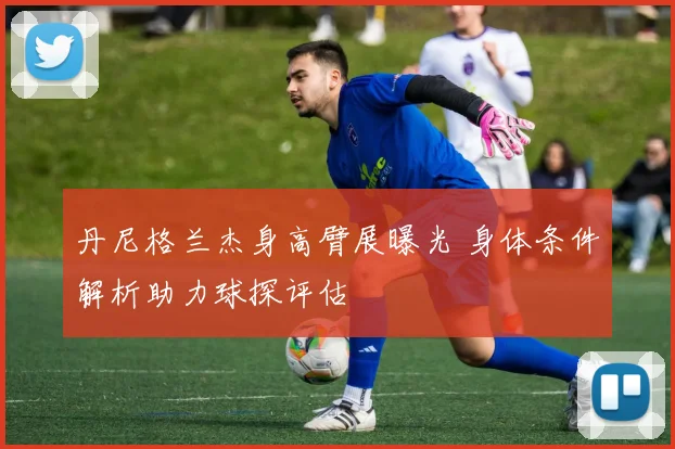 丹尼格兰杰身高臂展曝光 身体条件解析助力球探评估