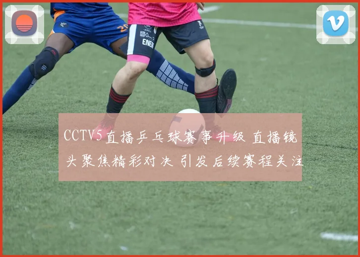 CCTV5直播乒乓球赛事升级 直播镜头聚焦精彩对决 引发后续赛程关注