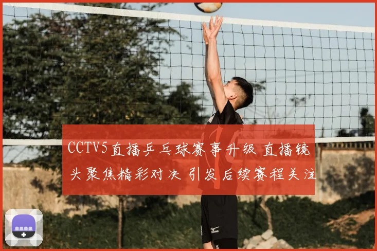 CCTV5直播乒乓球赛事升级 直播镜头聚焦精彩对决 引发后续赛程关注