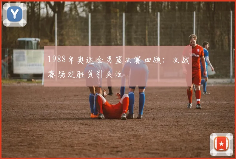 1988年奥运会男篮决赛回顾:决战赛场定胜负引关注